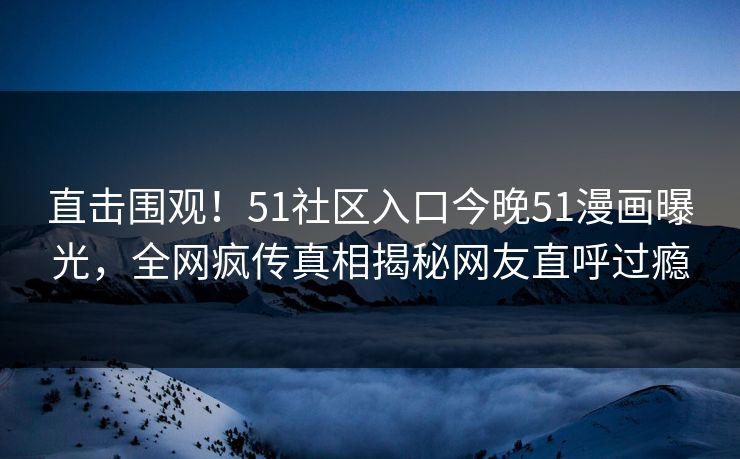 直击围观！51社区入口今晚51漫画曝光，全网疯传真相揭秘网友直呼过瘾