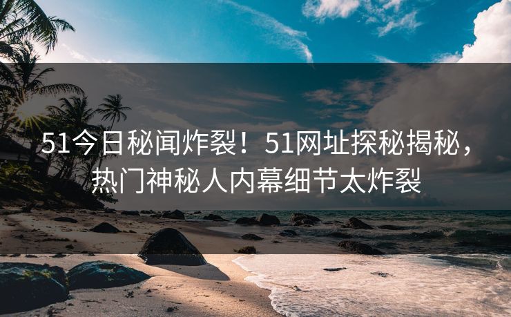 51今日秘闻炸裂！51网址探秘揭秘，热门神秘人内幕细节太炸裂