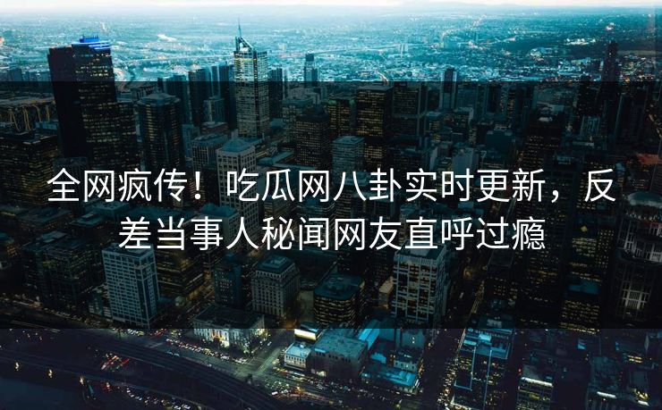全网疯传！吃瓜网八卦实时更新，反差当事人秘闻网友直呼过瘾