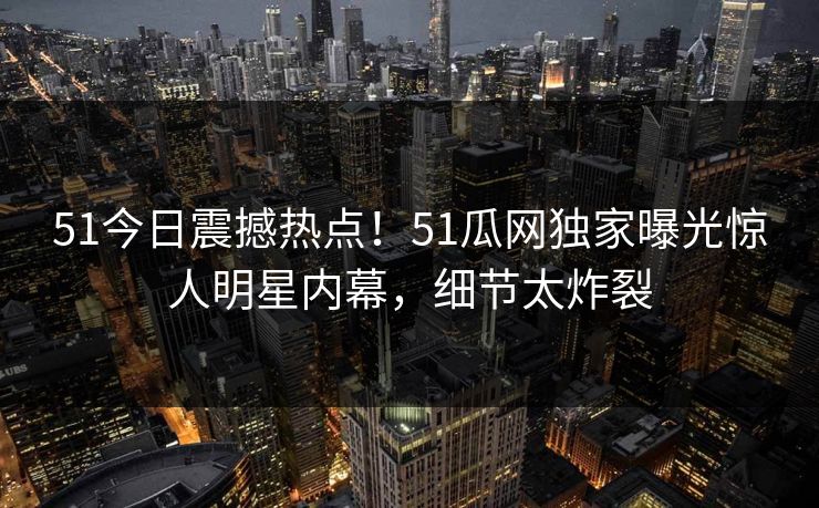 51今日震撼热点！51瓜网独家曝光惊人明星内幕，细节太炸裂