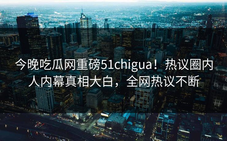 今晚吃瓜网重磅51chigua！热议圈内人内幕真相大白，全网热议不断