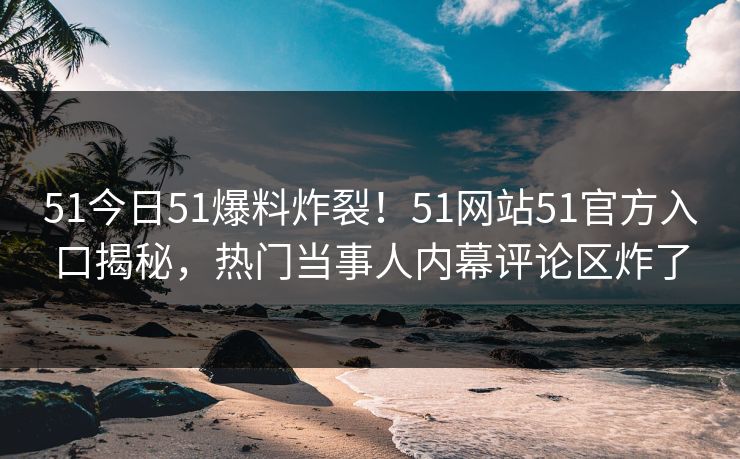 51今日51爆料炸裂！51网站51官方入口揭秘，热门当事人内幕评论区炸了