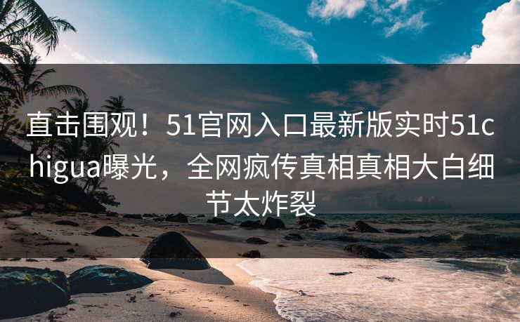 直击围观！51官网入口最新版实时51chigua曝光，全网疯传真相真相大白细节太炸裂