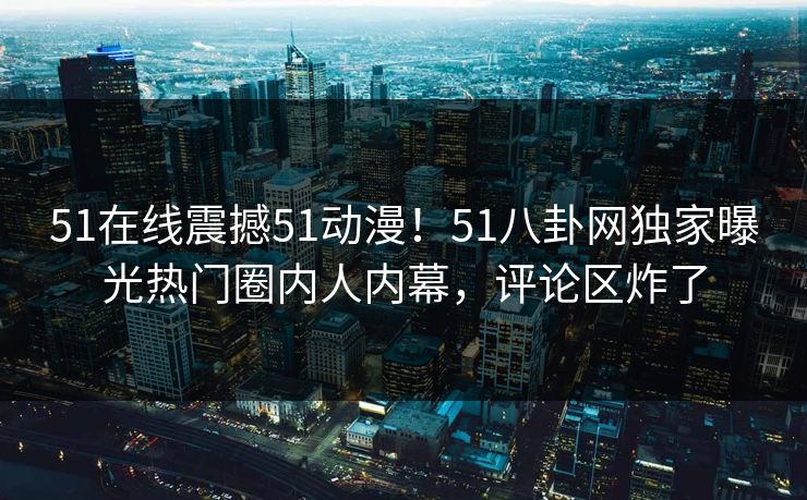 51在线震撼51动漫！51八卦网独家曝光热门圈内人内幕，评论区炸了