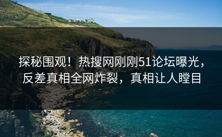 探秘围观！热搜网刚刚51论坛曝光，反差真相全网炸裂，真相让人瞠目