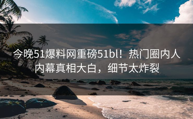 今晚51爆料网重磅51bl！热门圈内人内幕真相大白，细节太炸裂