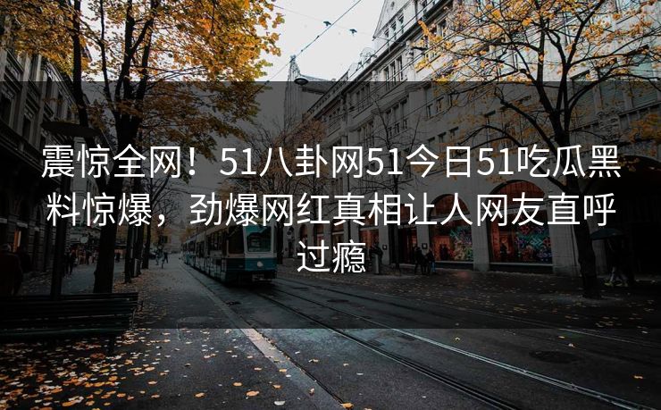 震惊全网！51八卦网51今日51吃瓜黑料惊爆，劲爆网红真相让人网友直呼过瘾