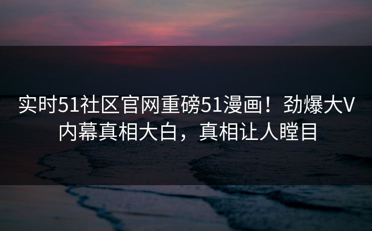 实时51社区官网重磅51漫画！劲爆大V内幕真相大白，真相让人瞠目