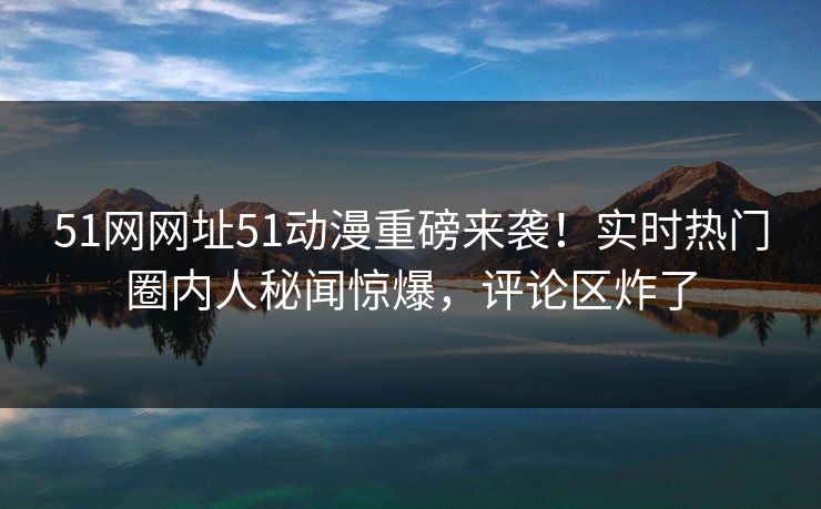 51网网址51动漫重磅来袭！实时热门圈内人秘闻惊爆，评论区炸了