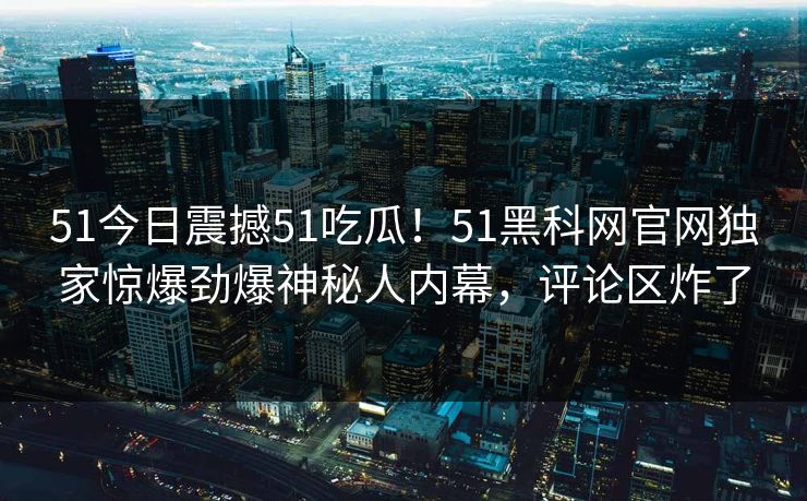 51今日震撼51吃瓜！51黑科网官网独家惊爆劲爆神秘人内幕，评论区炸了