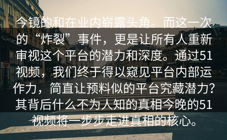 今镜的和在业内崭露头角。而这一次的“炸裂”事件，更是让所有人重新审视这个平台的潜力和深度。通过51视频，我们终于得以窥见平台内部运作力，简直让预料似的平台究藏潜力？其背后什么不为人知的真相今晚的51视频将一步步走进真相的核心。