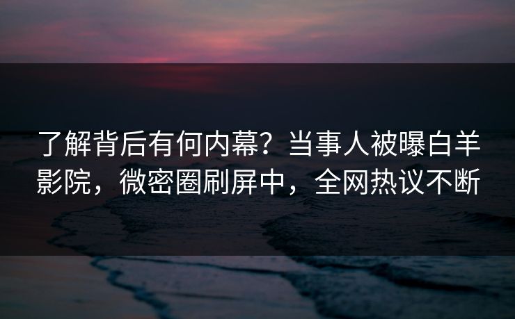 了解背后有何内幕？当事人被曝白羊影院，微密圈刷屏中，全网热议不断