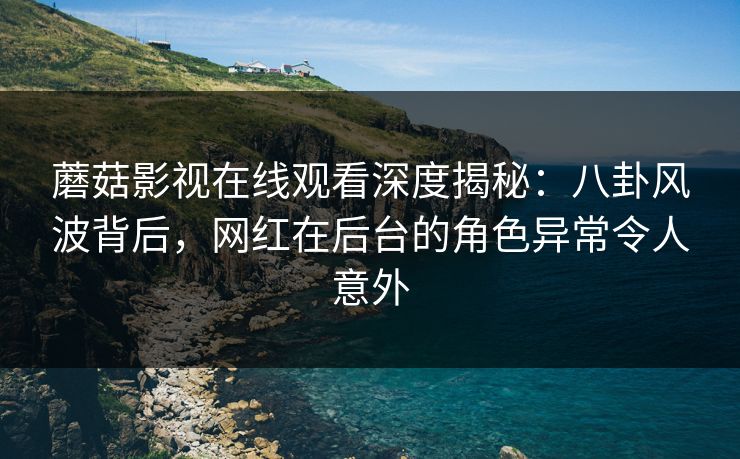 蘑菇影视在线观看深度揭秘：八卦风波背后，网红在后台的角色异常令人意外