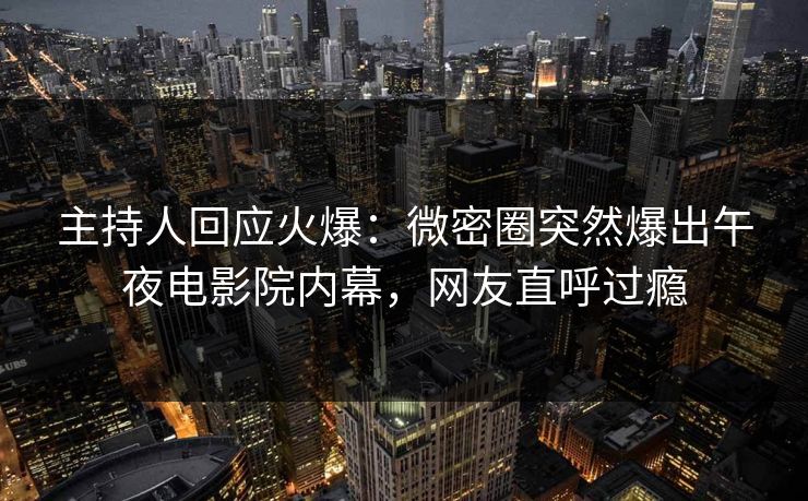 主持人回应火爆：微密圈突然爆出午夜电影院内幕，网友直呼过瘾