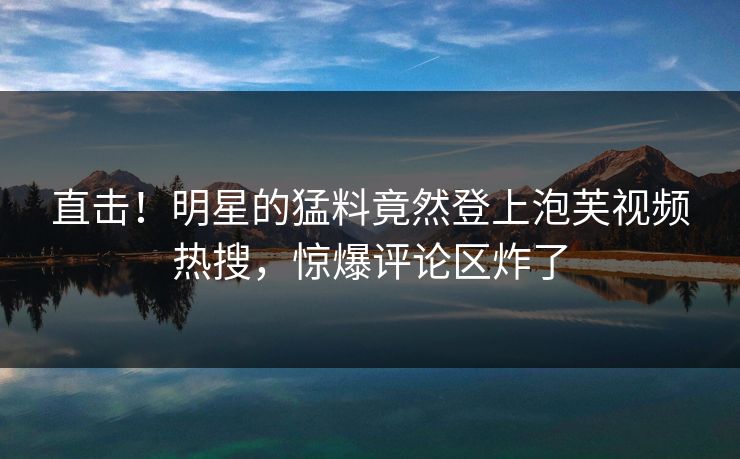 直击！明星的猛料竟然登上泡芙视频热搜，惊爆评论区炸了