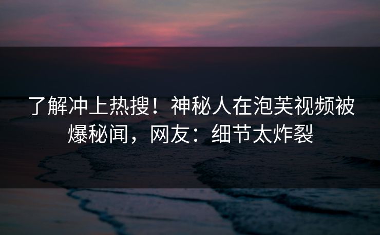 了解冲上热搜！神秘人在泡芙视频被爆秘闻，网友：细节太炸裂
