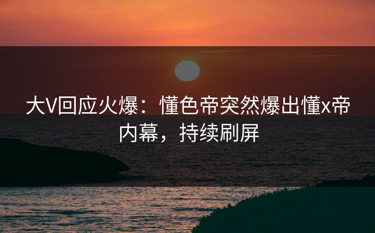 大V回应火爆：懂色帝突然爆出懂x帝内幕，持续刷屏