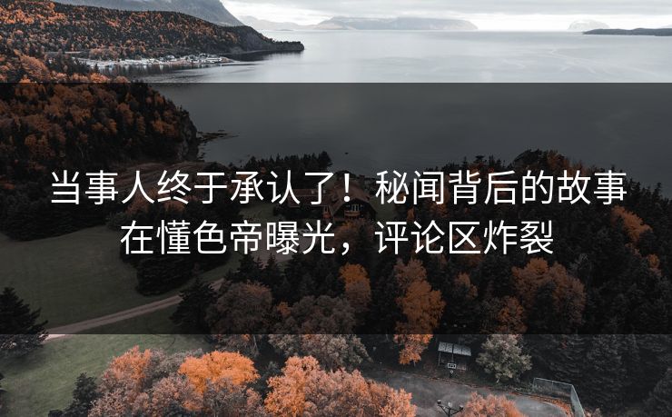 当事人终于承认了！秘闻背后的故事在懂色帝曝光，评论区炸裂