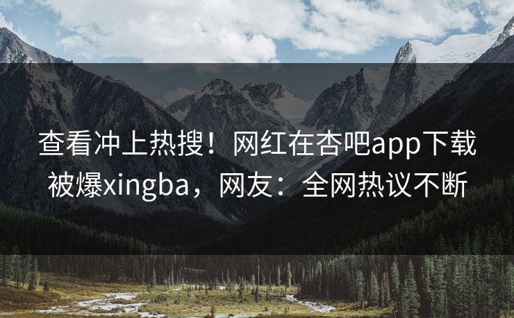 查看冲上热搜！网红在杏吧app下载被爆xingba，网友：全网热议不断