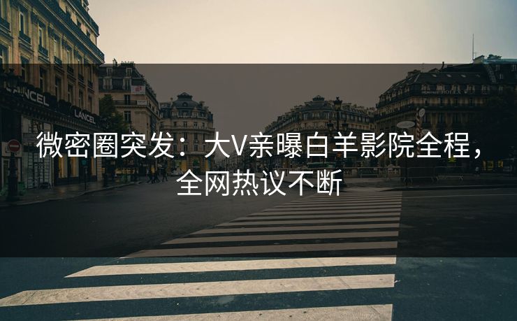 微密圈突发：大V亲曝白羊影院全程，全网热议不断