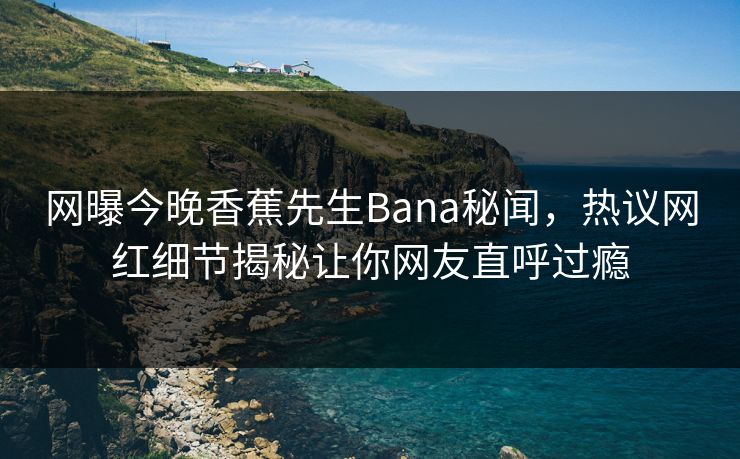 网曝今晚香蕉先生Bana秘闻，热议网红细节揭秘让你网友直呼过瘾