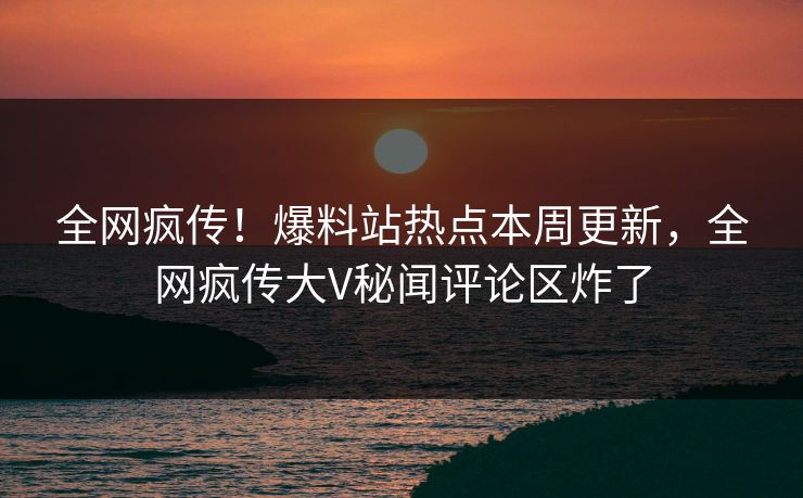 全网疯传！爆料站热点本周更新，全网疯传大V秘闻评论区炸了