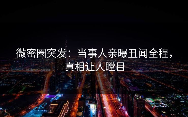 微密圈突发：当事人亲曝丑闻全程，真相让人瞠目