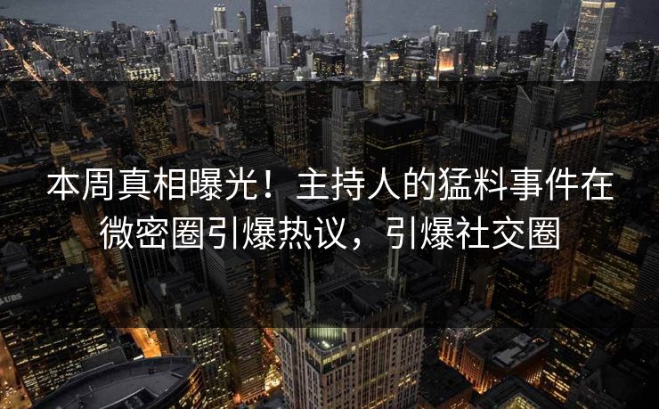 本周真相曝光！主持人的猛料事件在微密圈引爆热议，引爆社交圈