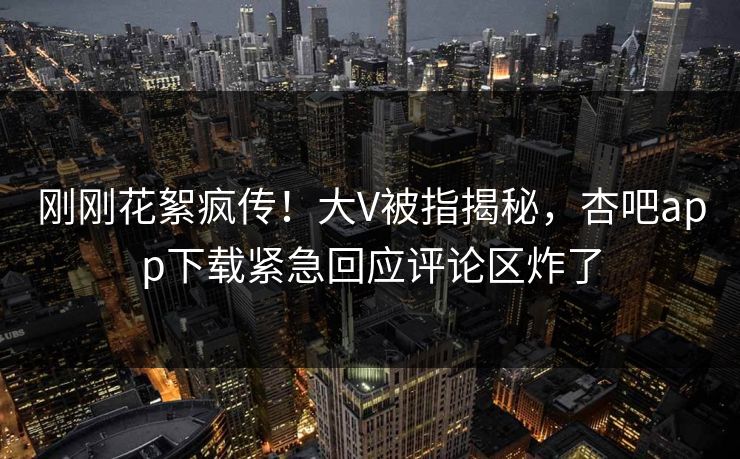 刚刚花絮疯传！大V被指揭秘，杏吧app下载紧急回应评论区炸了