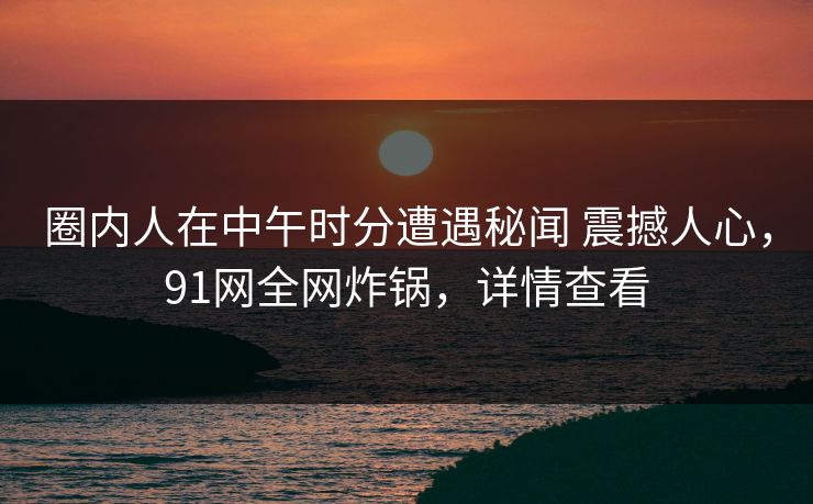 圈内人在中午时分遭遇秘闻 震撼人心，91网全网炸锅，详情查看