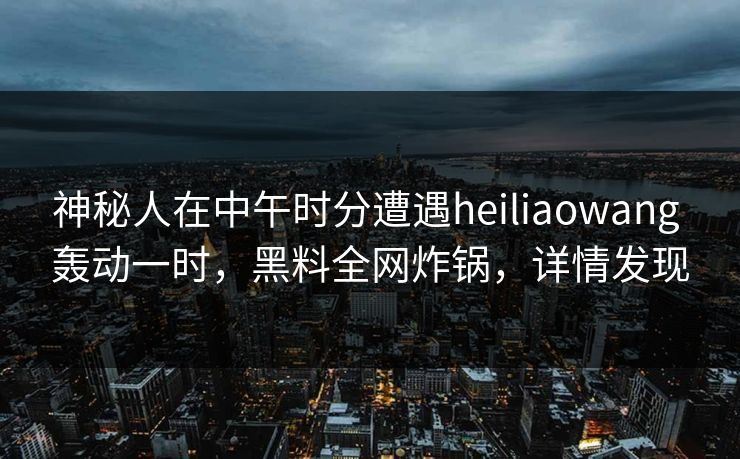 神秘人在中午时分遭遇heiliaowang 轰动一时，黑料全网炸锅，详情发现