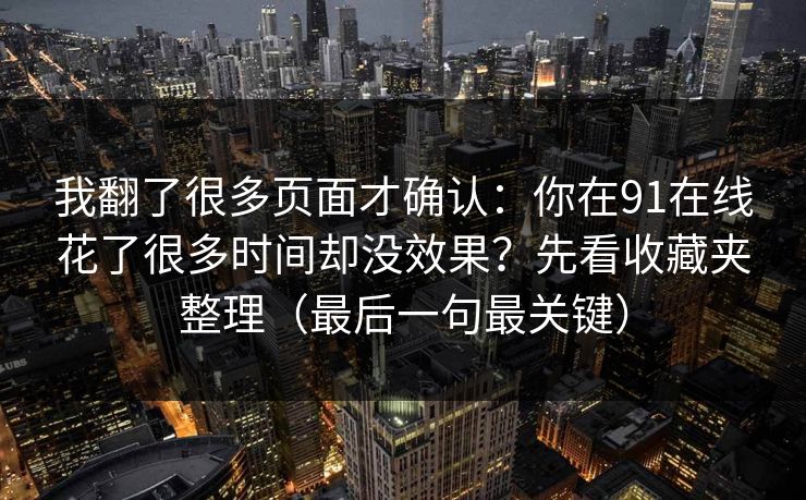 我翻了很多页面才确认:你在91在线花了很多时间却没效果?先看收藏夹整理(最后一句最关键) 我翻了很多页面才确认:你在91在线花了很多时间却没效果?先看收藏夹整理(最后一句最关键)