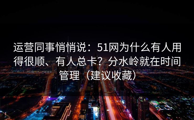 运营同事悄悄说：51网为什么有人用得很顺、有人总卡？分水岭就在时间管理（建议收藏）