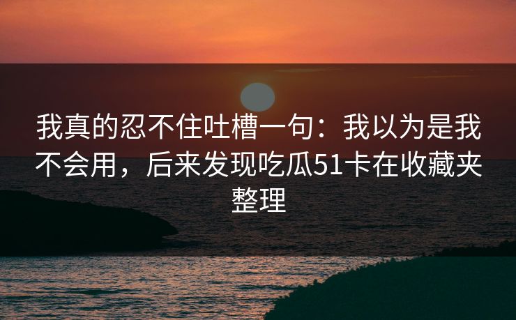 我真的忍不住吐槽一句：我以为是我不会用，后来发现吃瓜51卡在收藏夹整理