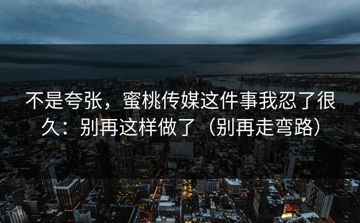 不是夸张，蜜桃传媒这件事我忍了很久：别再这样做了（别再走弯路）