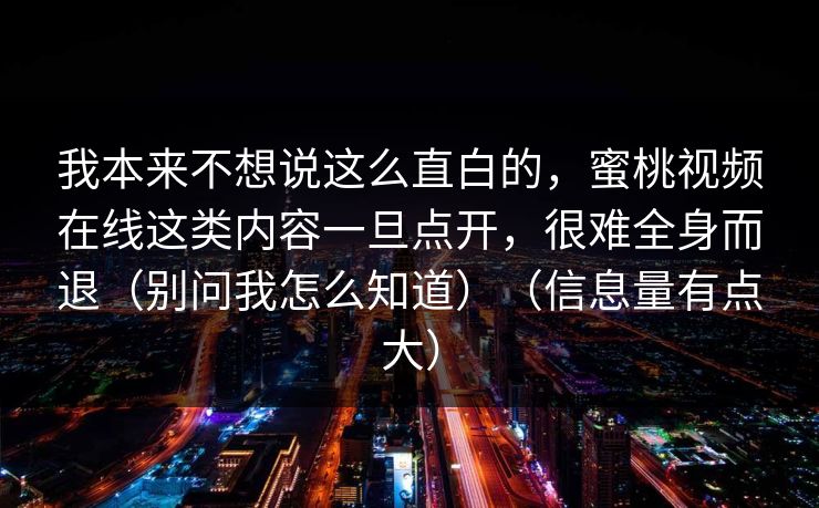 我本来不想说这么直白的,蜜桃视频在线这类内容一旦点开,很难全身而退(别问我怎么知道)(信息量有点大) 我本来不想说这么直白的,蜜桃视频在线这类内容一旦点开,很难全身而退(别问我怎么知道)(信息量有点大)