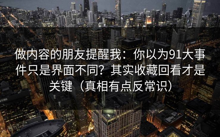 做内容的朋友提醒我：你以为91大事件只是界面不同？其实收藏回看才是关键（真相有点反常识）