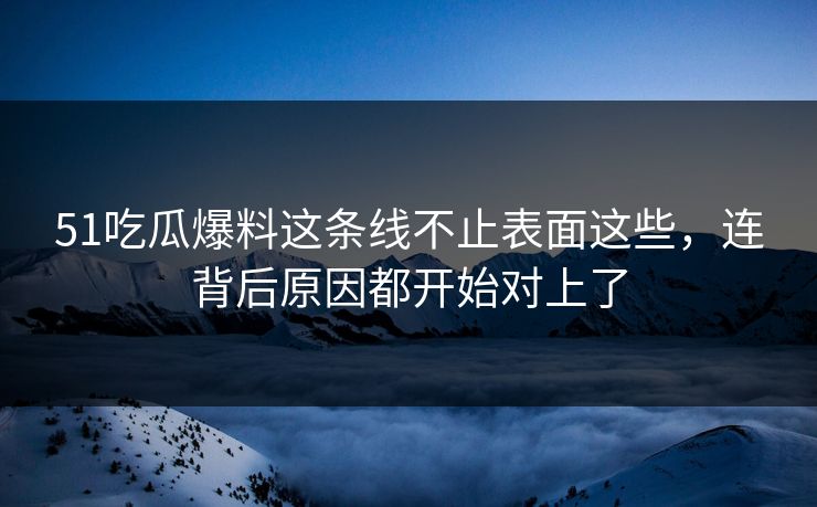 51吃瓜爆料这条线不止表面这些，连背后原因都开始对上了