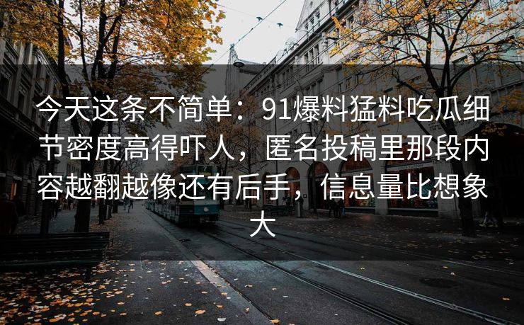 今天这条不简单:91爆料猛料吃瓜细节密度高得吓人,匿名投稿里那段内容越翻越像还有后手,信息量比想象大 今天这条不简单:91爆料猛料吃瓜细节密度高得吓人,匿名投稿里那段内容越翻越像还有后手,信息量比想象大