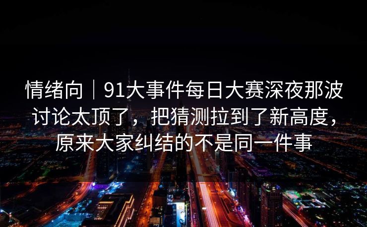 情绪向|91大事件每日大赛深夜那波讨论太顶了,把猜测拉到了新高度,原来大家纠结的不是同一件事 情绪向|91大事件每日大赛深夜那波讨论太顶了,把猜测拉到了新高度,原来大家纠结的不是同一件事